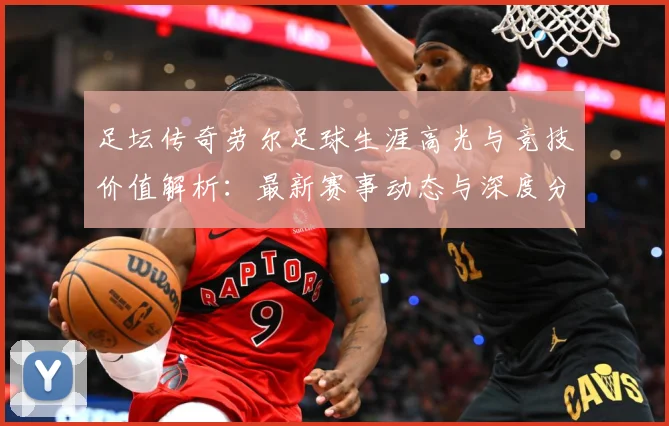 足坛传奇劳尔足球生涯高光与竞技价值解析：最新赛事动态与深度分析