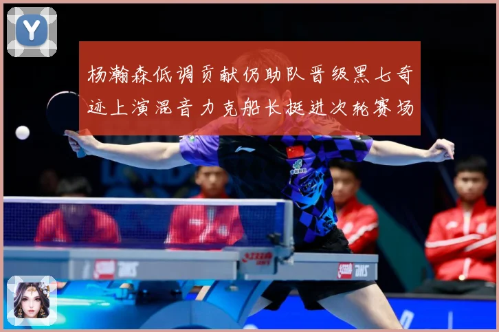 杨瀚森低调贡献仍助队晋级黑七奇迹上演混音力克船长挺进次轮赛场复盘：最新赛事动态与深度分析