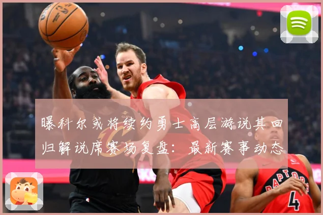 曝科尔或将续约勇士高层游说其回归解说席赛场复盘：最新赛事动态与深度分析