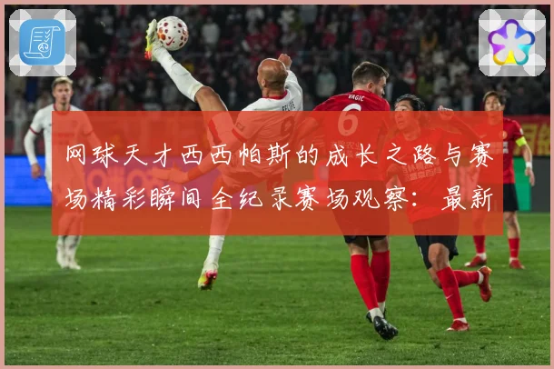 网球天才西西帕斯的成长之路与赛场精彩瞬间全纪录赛场观察：最新赛事动态与深度分析