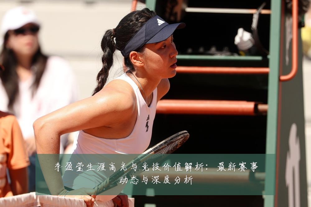 李盈莹生涯高光与竞技价值解析：最新赛事动态与深度分析