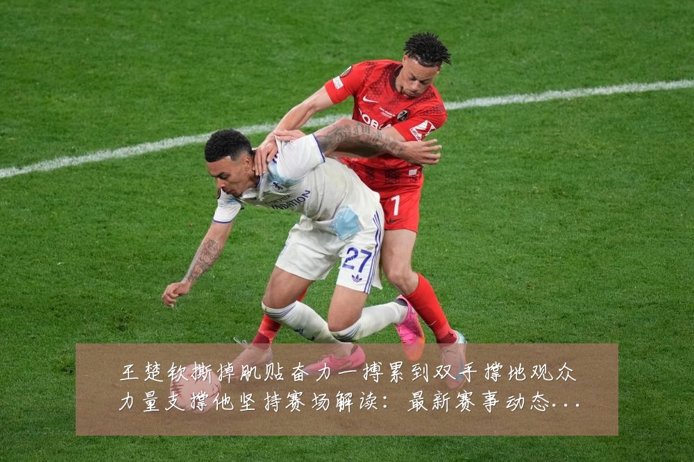王楚钦撕掉肌贴奋力一搏累到双手撑地观众力量支撑他坚持赛场解读:最新赛事动态与深度分析