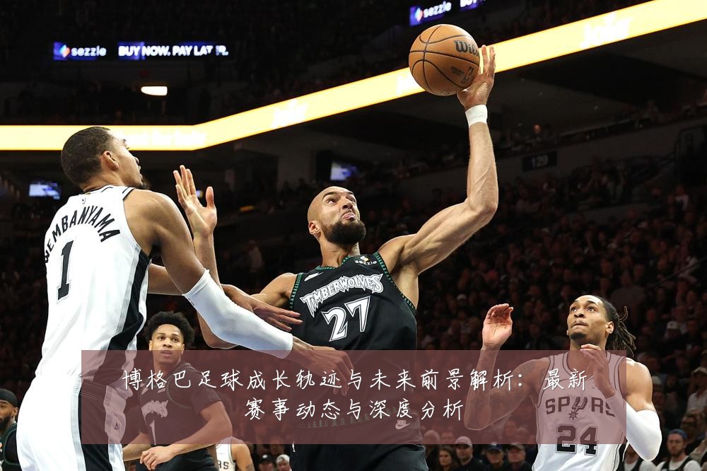 博格巴足球成长轨迹与未来前景解析：最新赛事动态与深度分析