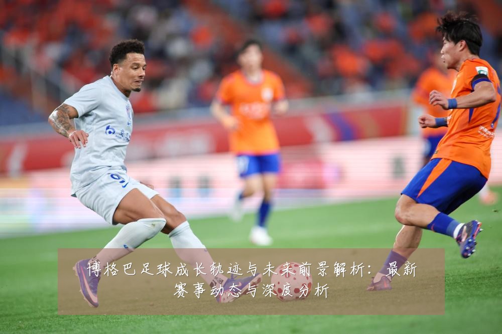 博格巴足球成长轨迹与未来前景解析：最新赛事动态与深度分析