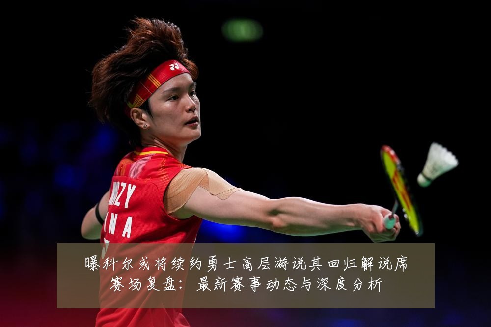 曝科尔或将续约勇士高层游说其回归解说席赛场复盘:最新赛事动态与深度分析